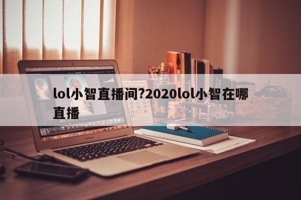 lol小智直播间?2020lol小智在哪直播