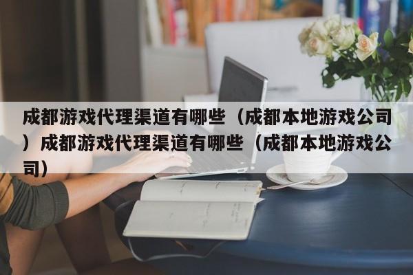 成都游戏代理渠道有哪些(成都本地游戏公司)成都游戏代理渠道有哪些(成都本地游戏公司)