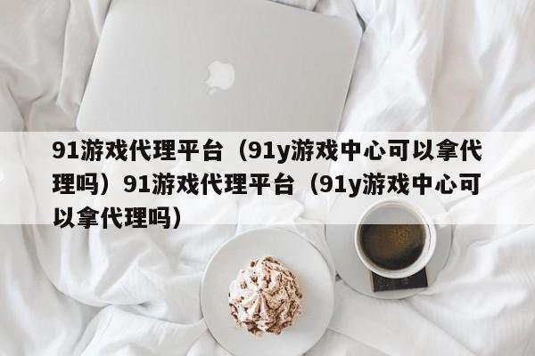 91游戏代理平台(91y游戏中心可以拿代理吗)91游戏代理平台(91y游戏中心可以拿代理吗)