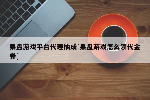 果盘游戏平台代理抽成[果盘游戏怎么领代金券]