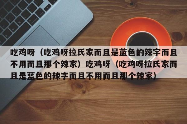 吃鸡呀(吃鸡呀拉氏家而且是蓝色的辣字而且不用而且那个辣家)吃鸡呀(吃鸡呀拉氏家而且是蓝色的辣字而且不用而且那个辣家)