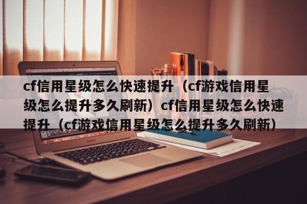 cf信用星级怎么快速提升(cf游戏信用星级怎么提升多久刷新)cf信用星级怎么快速提升(cf游戏信用星级怎么提升多久刷新)