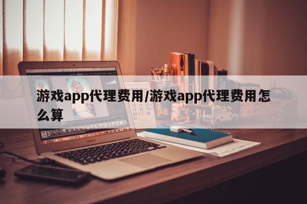 游戏app代理费用/游戏app代理费用怎么算