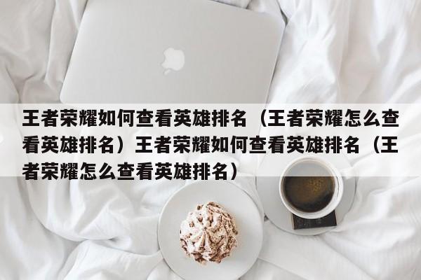 王者荣耀如何查看英雄排名(王者荣耀怎么查看英雄排名)王者荣耀如何查看英雄排名(王者荣耀怎么查看英雄排名)