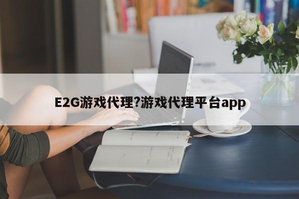 E2G游戏代理?游戏代理平台app