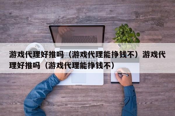 游戏代理好推吗(游戏代理能挣钱不)游戏代理好推吗(游戏代理能挣钱不)