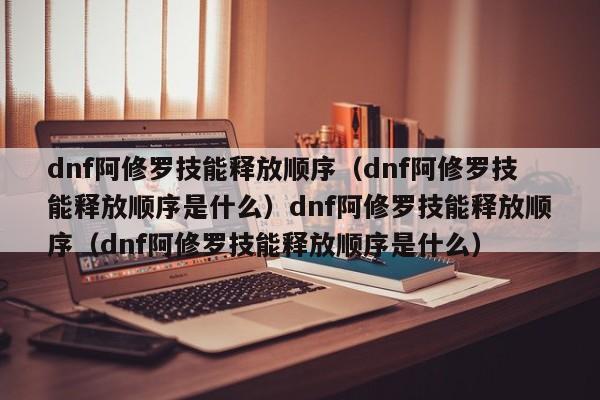 dnf阿修罗技能释放顺序(dnf阿修罗技能释放顺序是什么)dnf阿修罗技能释放顺序(dnf阿修罗技能释放顺序是什么)
