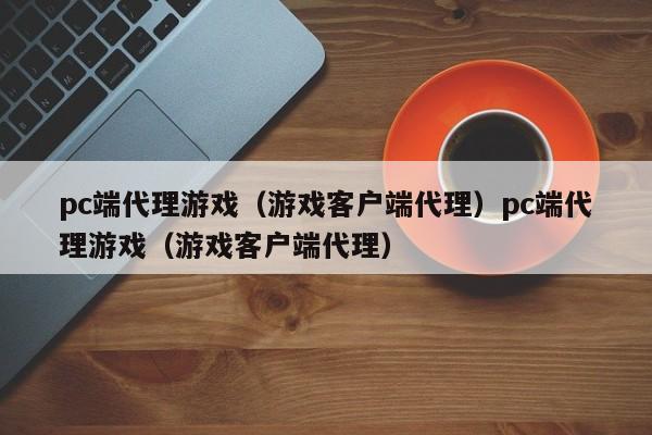 pc端代理游戏（游戏客户端代理）pc端代理游戏（游戏客户端代理）