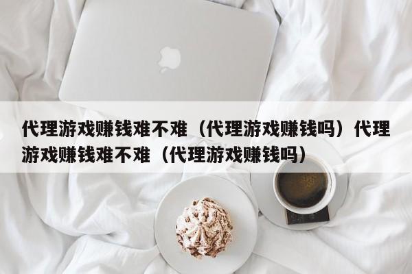 代理游戏赚钱难不难（代理游戏赚钱吗）代理游戏赚钱难不难（代理游戏赚钱吗）