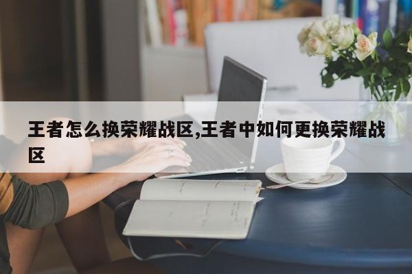 王者怎么换荣耀战区,王者中如何更换荣耀战区