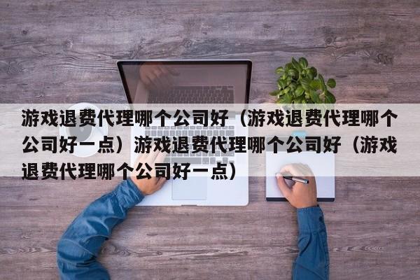 游戏退费代理哪个公司好(游戏退费代理哪个公司好一点)游戏退费代理哪个公司好(游戏退费代理哪个公司好一点)