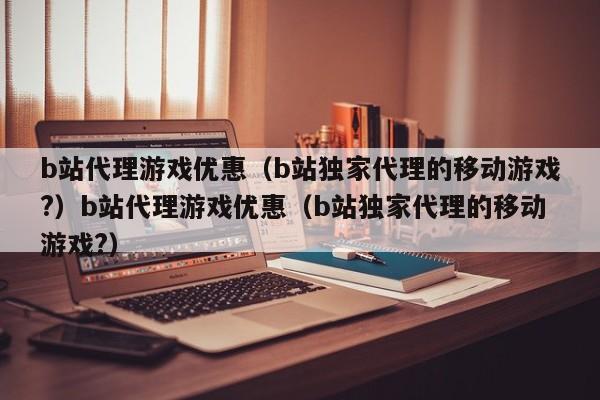 b站代理游戏优惠(b站独家代理的移动游戏?)b站代理游戏优惠(b站独家代理的移动游戏?)