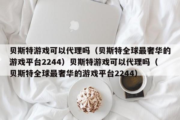 贝斯特游戏可以代理吗（贝斯特全球最奢华的游戏平台2244）贝斯特游戏可以代理吗（贝斯特全球最奢华的游戏平台2244）