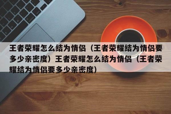 王者荣耀怎么结为情侣（王者荣耀结为情侣要多少亲密度）王者荣耀怎么结为情侣（王者荣耀结为情侣要多少亲密度）