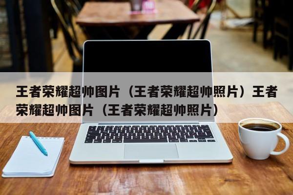 王者荣耀超帅图片（王者荣耀超帅照片）王者荣耀超帅图片（王者荣耀超帅照片）