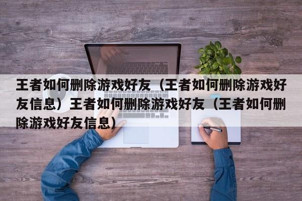 王者如何删除游戏好友（王者如何删除游戏好友信息）王者如何删除游戏好友（王者如何删除游戏好友信息）