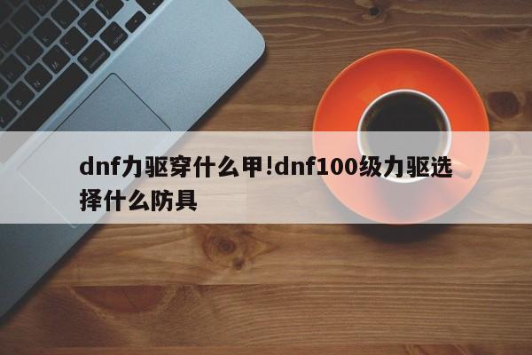 dnf力驱穿什么甲!dnf100级力驱选择什么防具