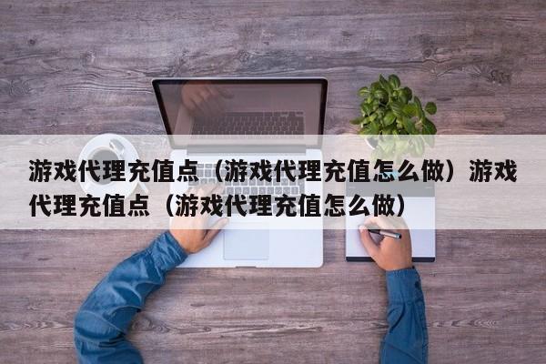 游戏代理充值点（游戏代理充值怎么做）游戏代理充值点（游戏代理充值怎么做）