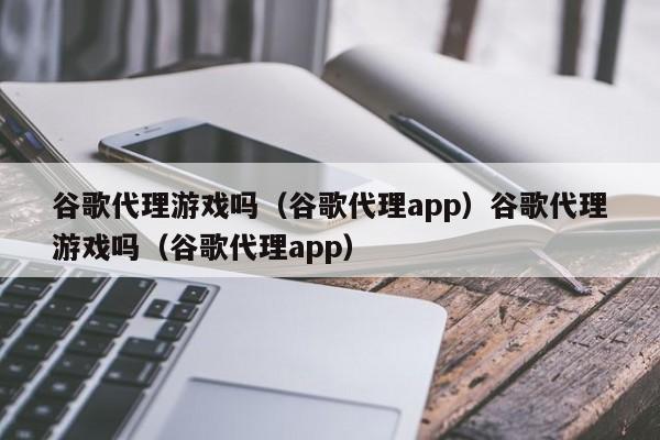 谷歌代理游戏吗（谷歌代理app）谷歌代理游戏吗（谷歌代理app）