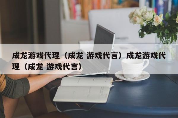 成龙游戏代理（成龙 游戏代言）成龙游戏代理（成龙 游戏代言）