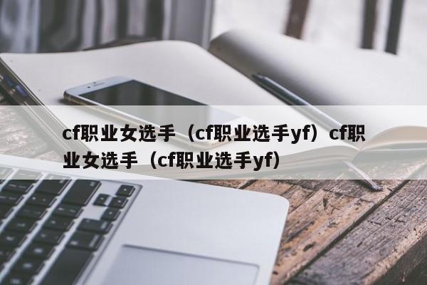 cf职业女选手（cf职业选手yf）cf职业女选手（cf职业选手yf）