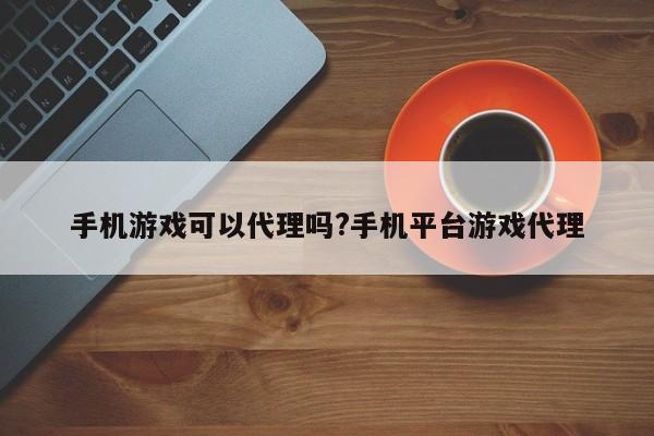 手机游戏可以代理吗?手机平台游戏代理