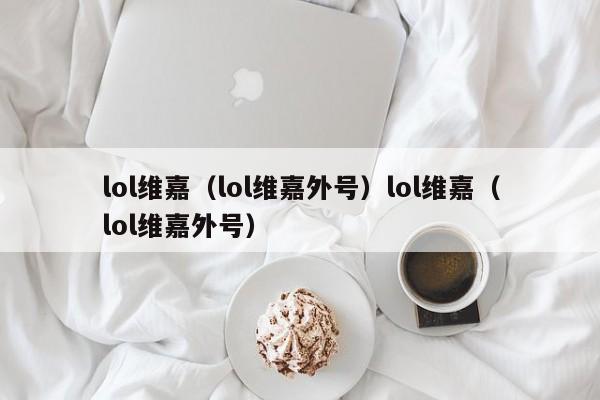lol维嘉(lol维嘉外号)lol维嘉(lol维嘉外号)