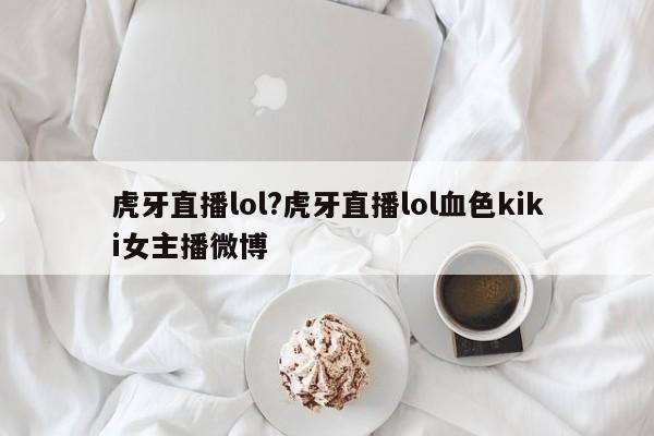虎牙直播lol?虎牙直播lol血色kiki女主播微博