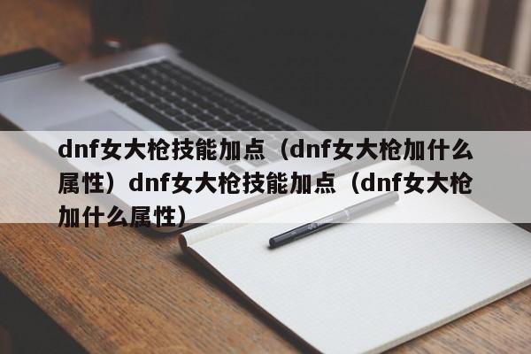 dnf女大枪技能加点(dnf女大枪加什么属性)dnf女大枪技能加点(dnf女大枪加什么属性)