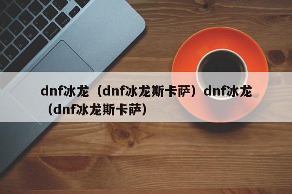 dnf冰龙(dnf冰龙斯卡萨)dnf冰龙(dnf冰龙斯卡萨)