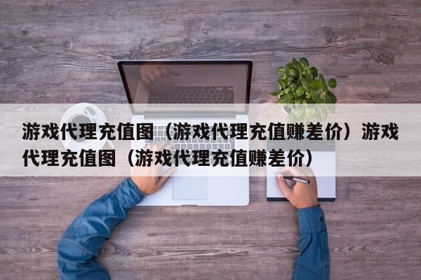 游戏代理充值图（游戏代理充值赚差价）游戏代理充值图（游戏代理充值赚差价）