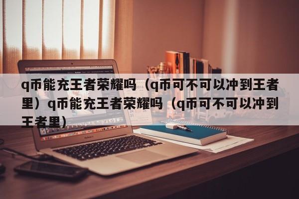 q币能充王者荣耀吗(q币可不可以冲到王者里)q币能充王者荣耀吗(q币可不可以冲到王者里)