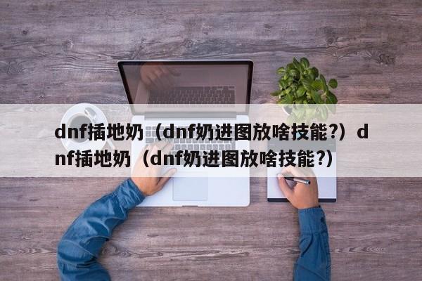 dnf插地奶（dnf奶进图放啥技能?）dnf插地奶（dnf奶进图放啥技能?）