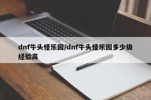 dnf牛头怪乐园/dnf牛头怪乐园多少级经验高