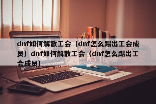 dnf如何解散工会(dnf怎么踢出工会成员)dnf如何解散工会(dnf怎么踢出工会成员)