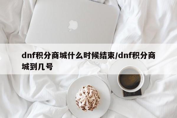 dnf积分商城什么时候结束/dnf积分商城到几号