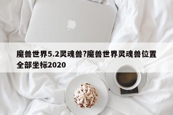 魔兽世界5.2灵魂兽?魔兽世界灵魂兽位置全部坐标2020