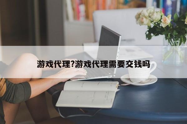 游戏代理?游戏代理需要交钱吗