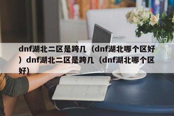 dnf湖北二区是跨几(dnf湖北哪个区好)dnf湖北二区是跨几(dnf湖北哪个区好)