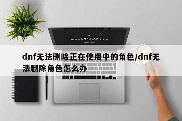 dnf无法删除正在使用中的角色/dnf无法删除角色怎么办