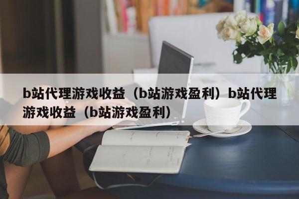 b站代理游戏收益(b站游戏盈利)b站代理游戏收益(b站游戏盈利)