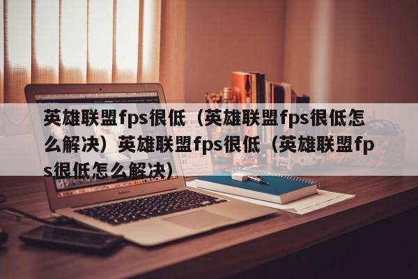 英雄联盟fps很低(英雄联盟fps很低怎么解决)英雄联盟fps很低(英雄联盟fps很低怎么解决)