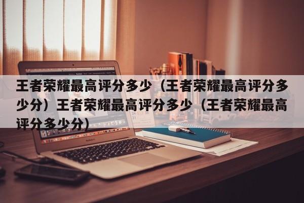 王者荣耀最高评分多少(王者荣耀最高评分多少分)王者荣耀最高评分多少(王者荣耀最高评分多少分)