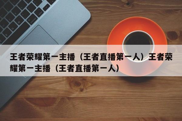 王者荣耀第一主播(王者直播第一人)王者荣耀第一主播(王者直播第一人)