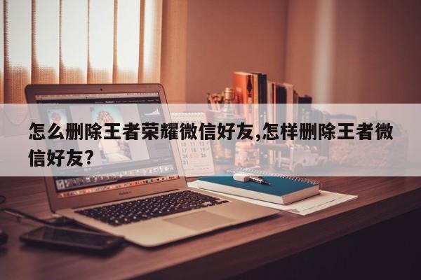 怎么删除王者荣耀微信好友,怎样删除王者微信好友?