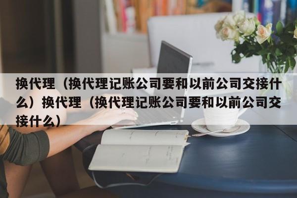 换代理(换代理记账公司要和以前公司交接什么)换代理(换代理记账公司要和以前公司交接什么)