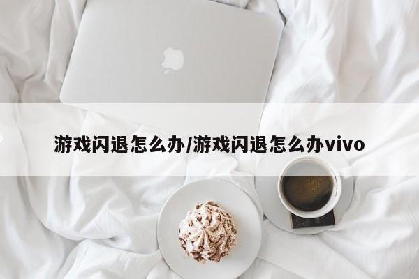 游戏闪退怎么办/游戏闪退怎么办vivo
