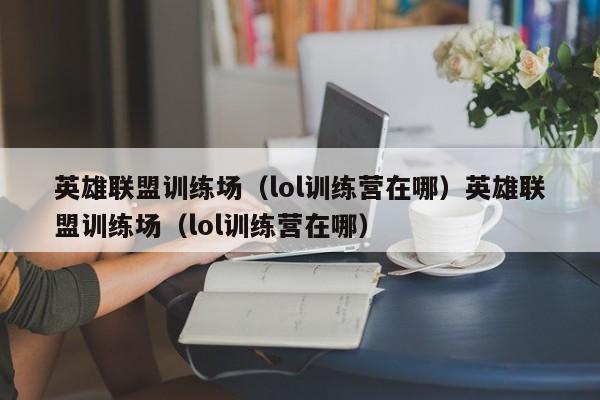英雄联盟训练场(lol训练营在哪)英雄联盟训练场(lol训练营在哪)