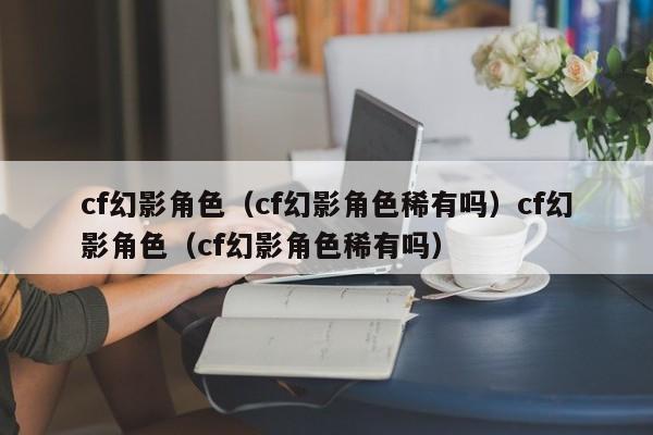 cf幻影角色(cf幻影角色稀有吗)cf幻影角色(cf幻影角色稀有吗)