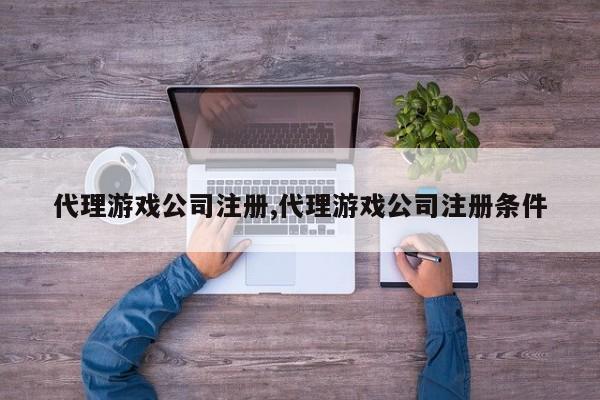 代理游戏公司注册,代理游戏公司注册条件